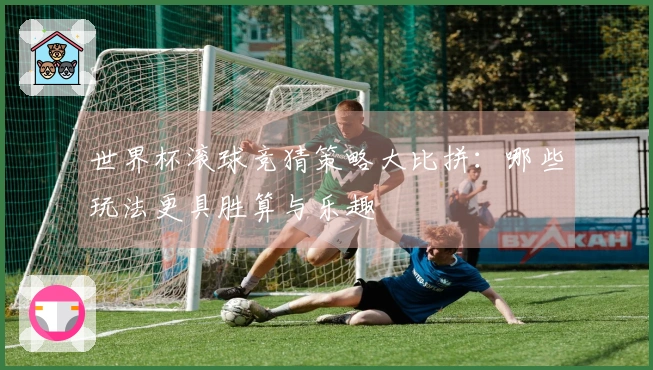 世界杯滚球竞猜策略大比拼：哪些玩法更具胜算与乐趣